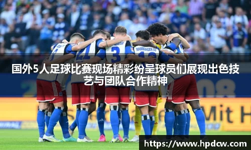 国外5人足球比赛现场精彩纷呈球员们展现出色技艺与团队合作精神