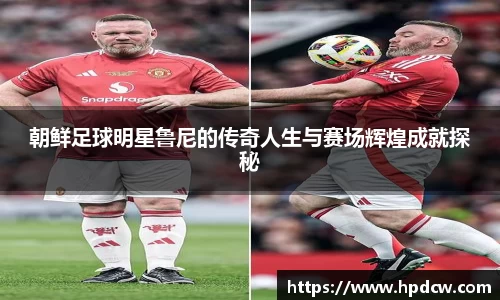 朝鲜足球明星鲁尼的传奇人生与赛场辉煌成就探秘